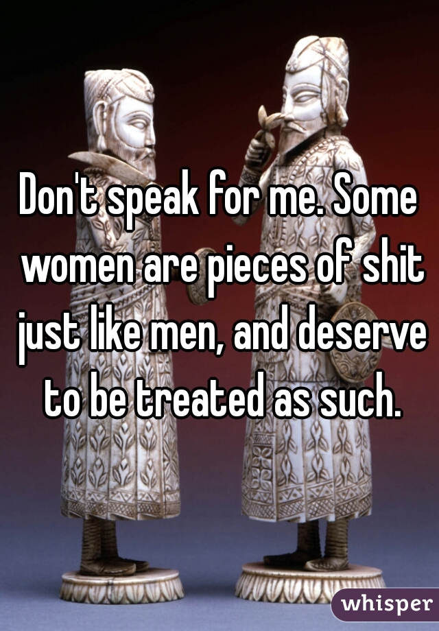 Don't speak for me. Some women are pieces of shit just like men, and deserve to be treated as such.