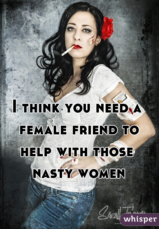 I think you need a female friend to help with those  nasty women