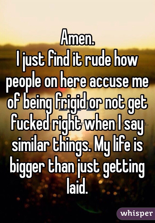 Amen. 
I just find it rude how people on here accuse me of being frigid or not get fucked right when I say similar things. My life is bigger than just getting laid. 