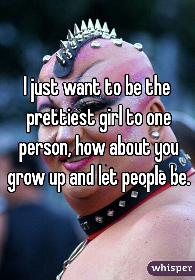 I just want to be the prettiest girl to one person, how about you grow up and let people be.