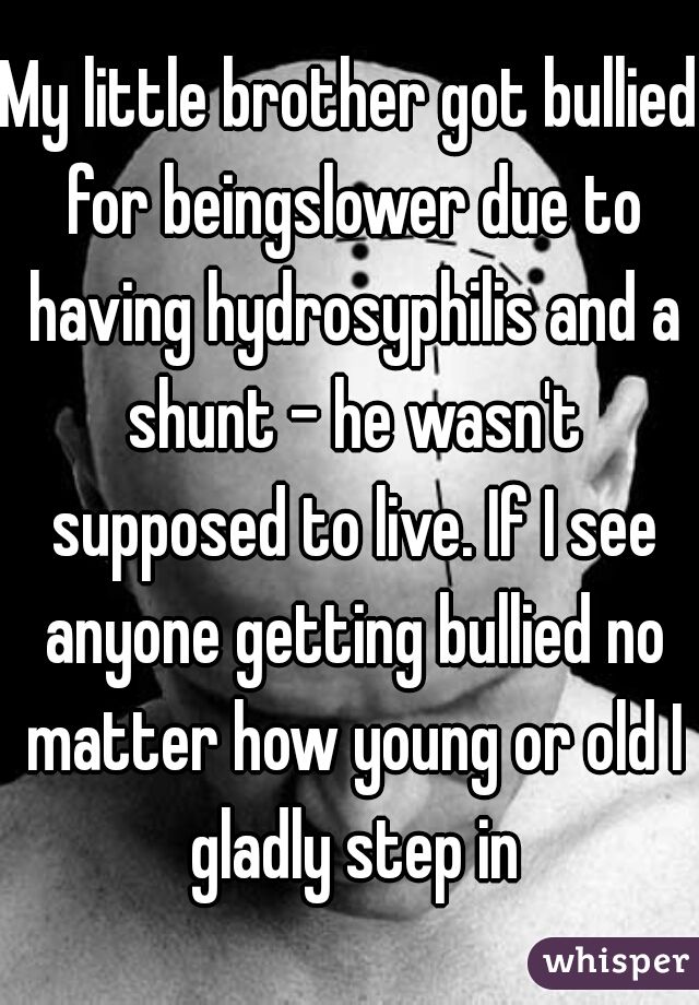 My little brother got bullied for beingslower due to having hydrosyphilis and a shunt - he wasn't supposed to live. If I see anyone getting bullied no matter how young or old I gladly step in