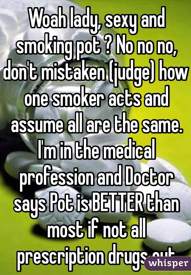 Woah lady, sexy and smoking pot ? No no no, don't mistaken (judge) how one smoker acts and assume all are the same. I'm in the medical profession and Doctor says Pot is BETTER than most if not all prescription drugs out there. PhD