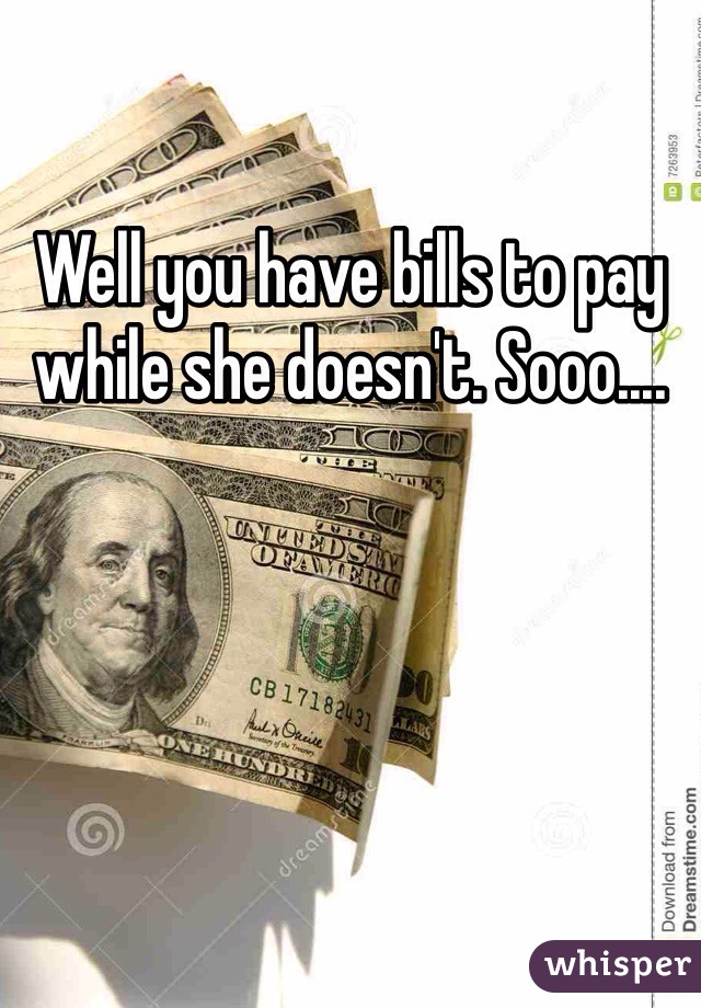 Well you have bills to pay while she doesn't. Sooo....