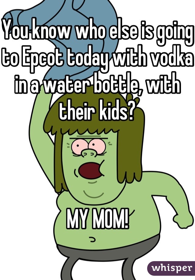 You know who else is going to Epcot today with vodka in a water bottle, with their kids?



MY MOM!