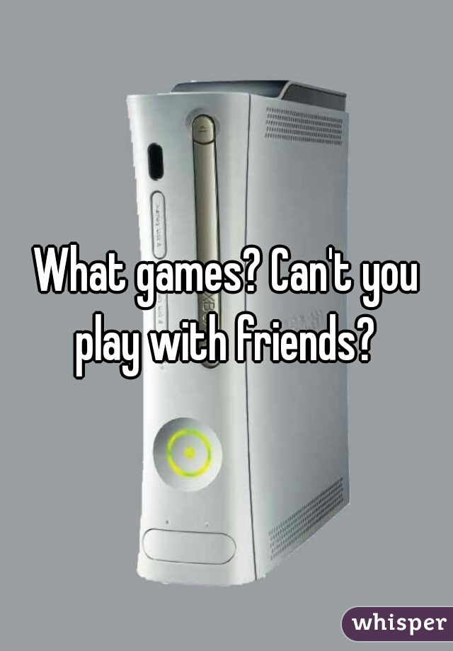What games? Can't you play with friends? 