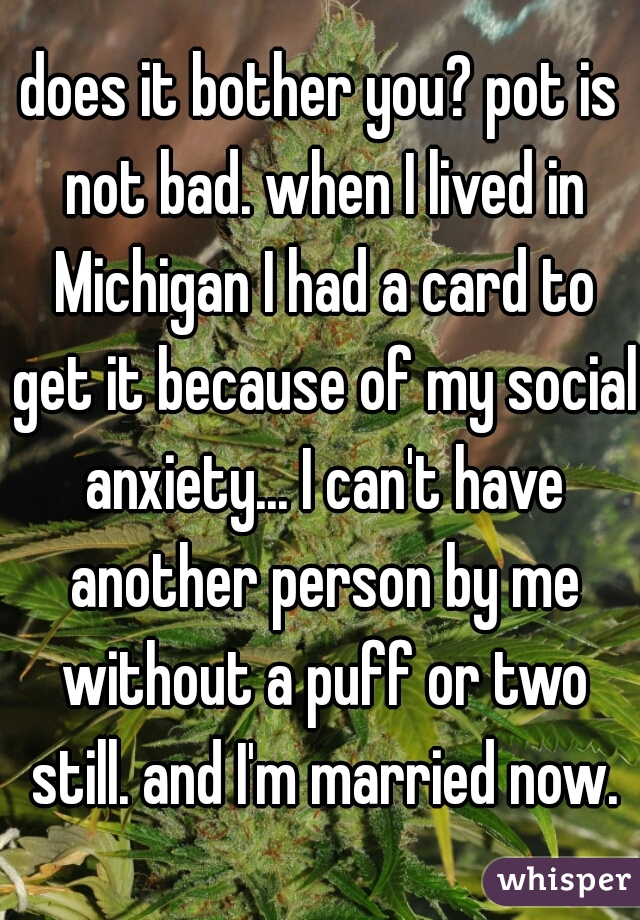 does it bother you? pot is not bad. when I lived in Michigan I had a card to get it because of my social anxiety... I can't have another person by me without a puff or two still. and I'm married now.