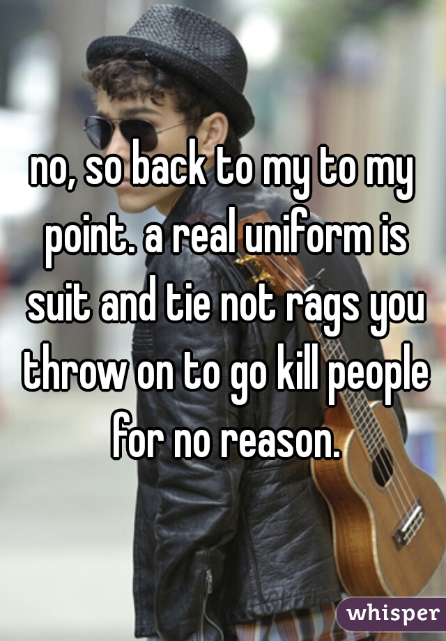 no, so back to my to my point. a real uniform is suit and tie not rags you throw on to go kill people for no reason.