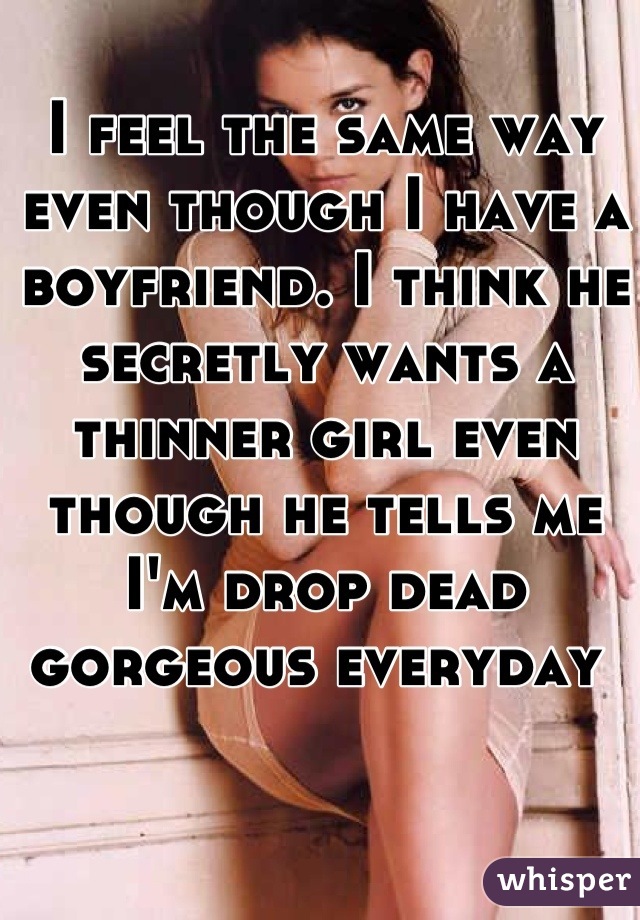 I feel the same way even though I have a boyfriend. I think he secretly wants a thinner girl even though he tells me I'm drop dead gorgeous everyday 