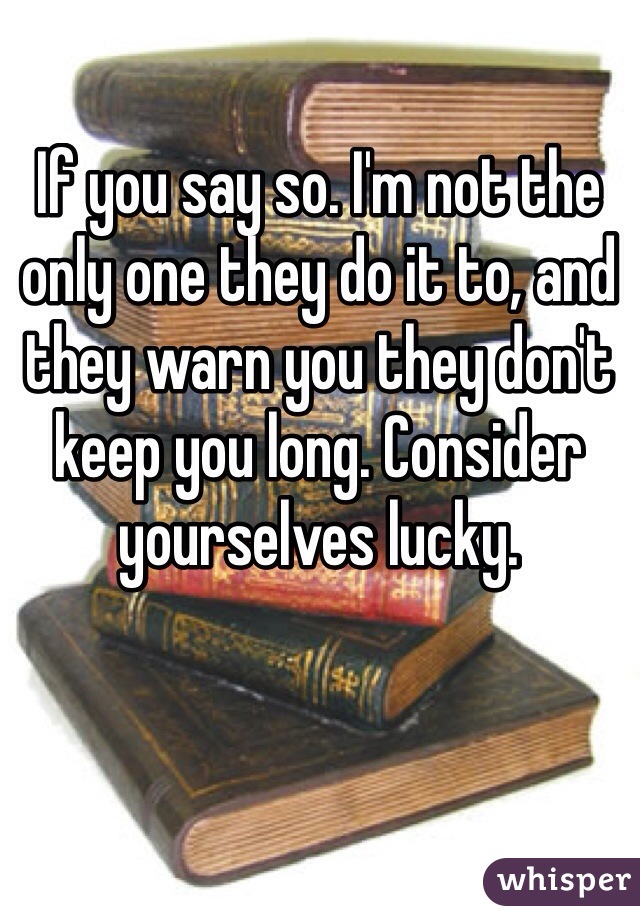 If you say so. I'm not the only one they do it to, and they warn you they don't keep you long. Consider yourselves lucky.