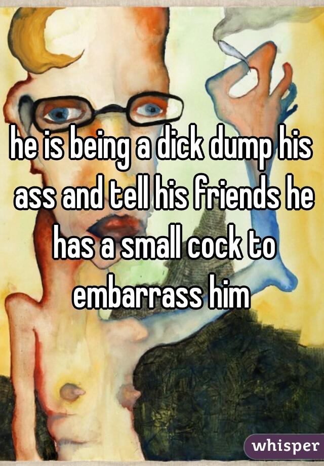 he is being a dick dump his ass and tell his friends he has a small cock to embarrass him 