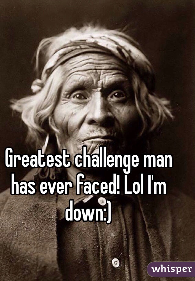 Greatest challenge man has ever faced! Lol I'm down:) 