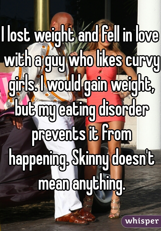 I lost weight and fell in love with a guy who likes curvy girls. I would gain weight, but my eating disorder prevents it from happening. Skinny doesn't mean anything.