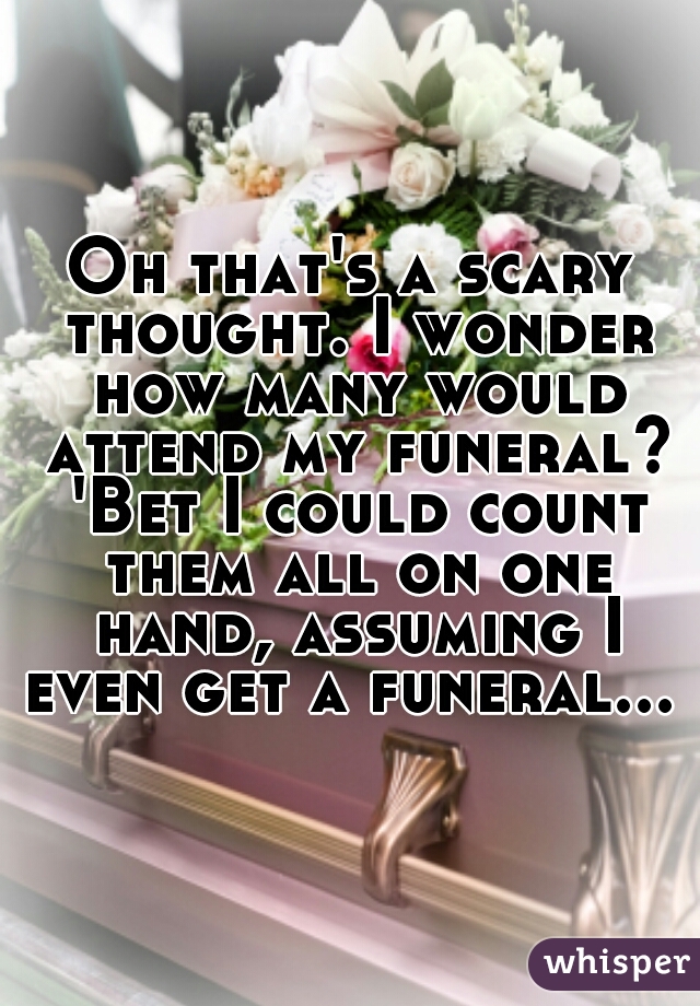 Oh that's a scary thought. I wonder how many would attend my funeral? 'Bet I could count them all on one hand, assuming I even get a funeral...  