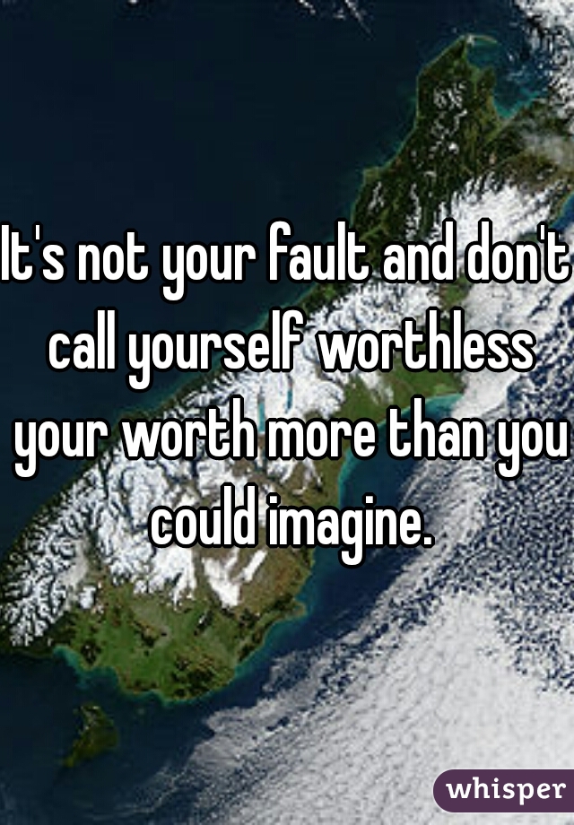 It's not your fault and don't call yourself worthless your worth more than you could imagine.