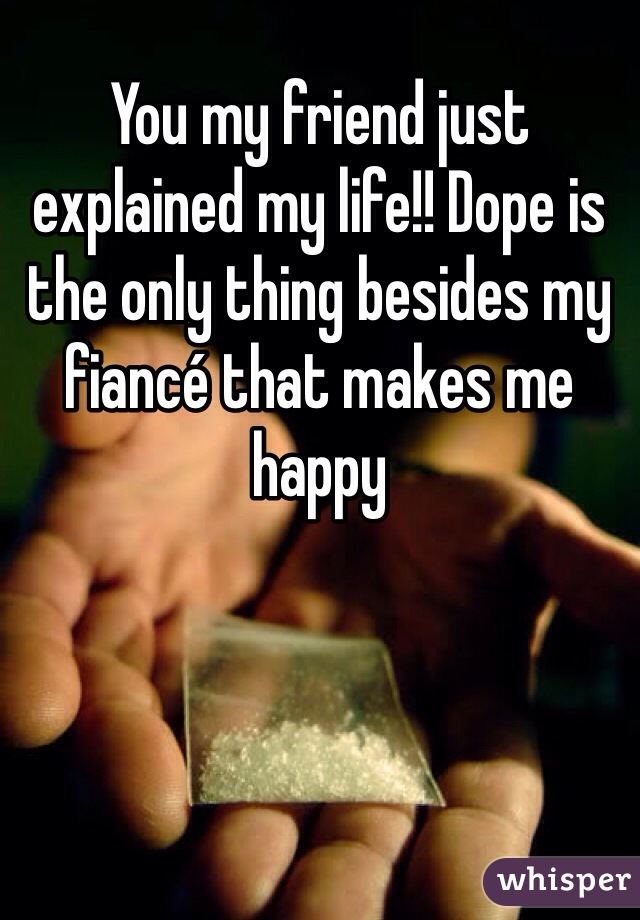 You my friend just explained my life!! Dope is the only thing besides my fiancé that makes me happy