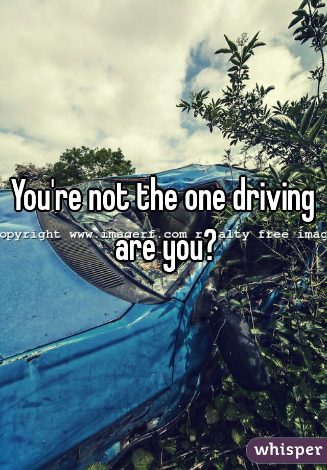 You're not the one driving are you?