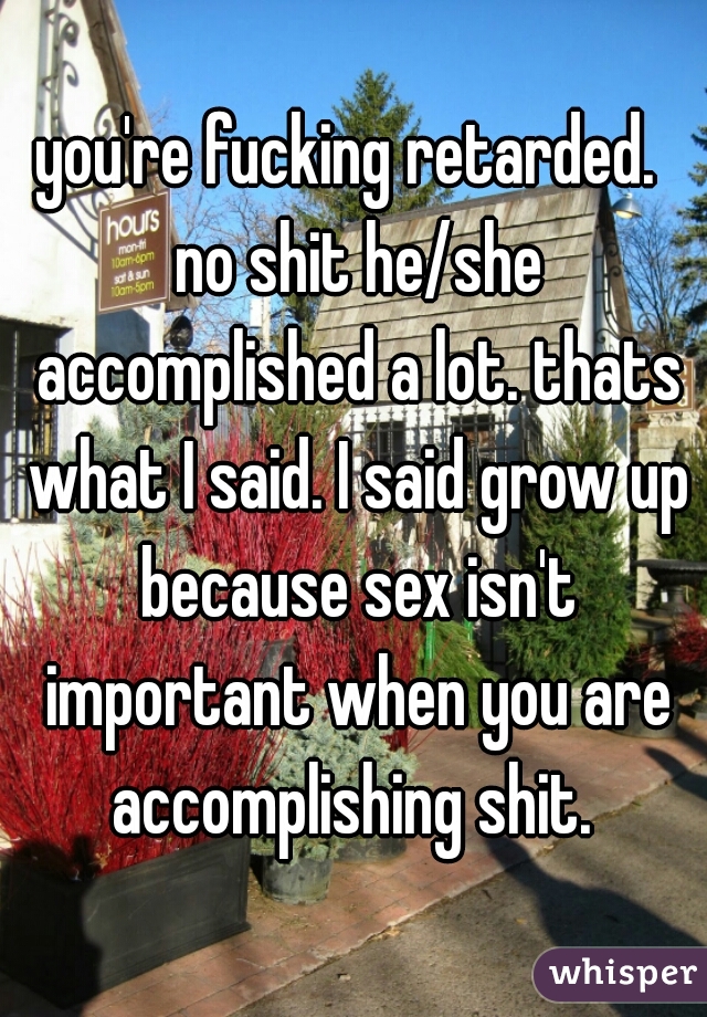 you're fucking retarded.  no shit he/she accomplished a lot. thats what I said. I said grow up because sex isn't important when you are accomplishing shit. 