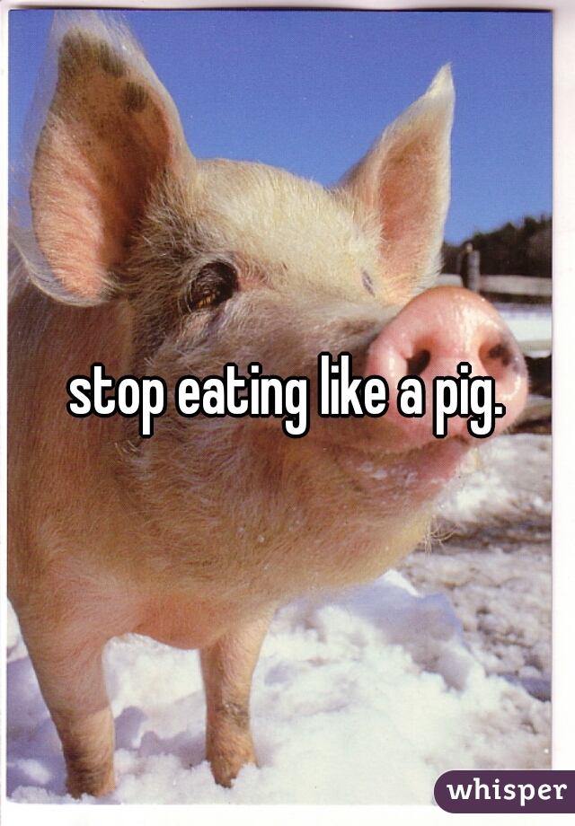 stop eating like a pig.