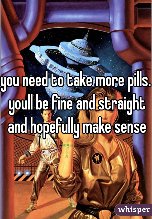 you need to take more pills. youll be fine and straight and hopefully make sense