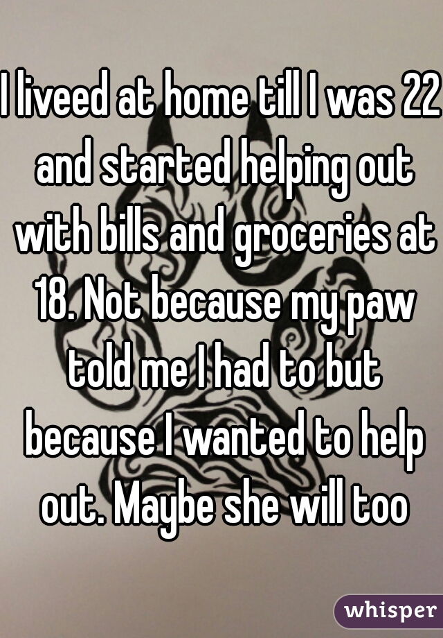 I liveed at home till I was 22 and started helping out with bills and groceries at 18. Not because my paw told me I had to but because I wanted to help out. Maybe she will too