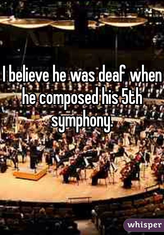 I believe he was deaf when he composed his 5th symphony.