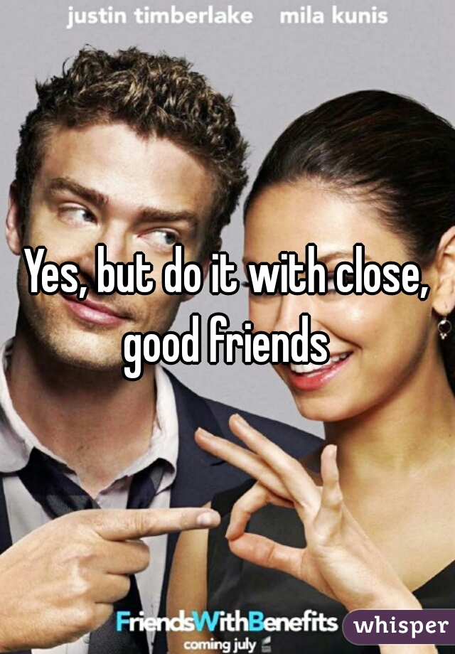 Yes, but do it with close, good friends 