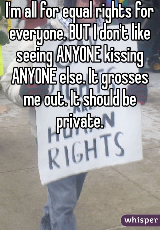 I'm all for equal rights for everyone. BUT I don't like seeing ANYONE kissing ANYONE else. It grosses me out. It should be private. 