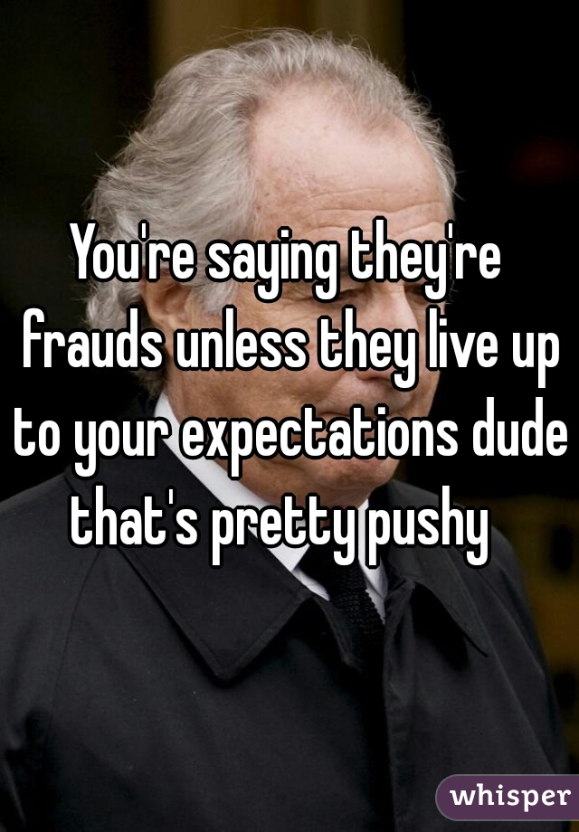 You're saying they're frauds unless they live up to your expectations dude that's pretty pushy  