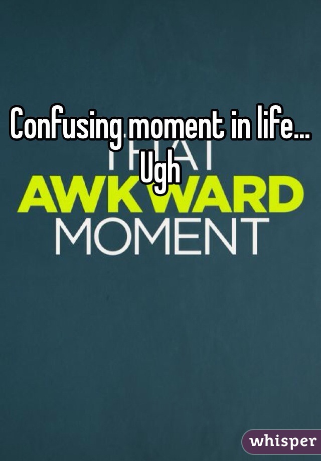 Confusing moment in life... Ugh