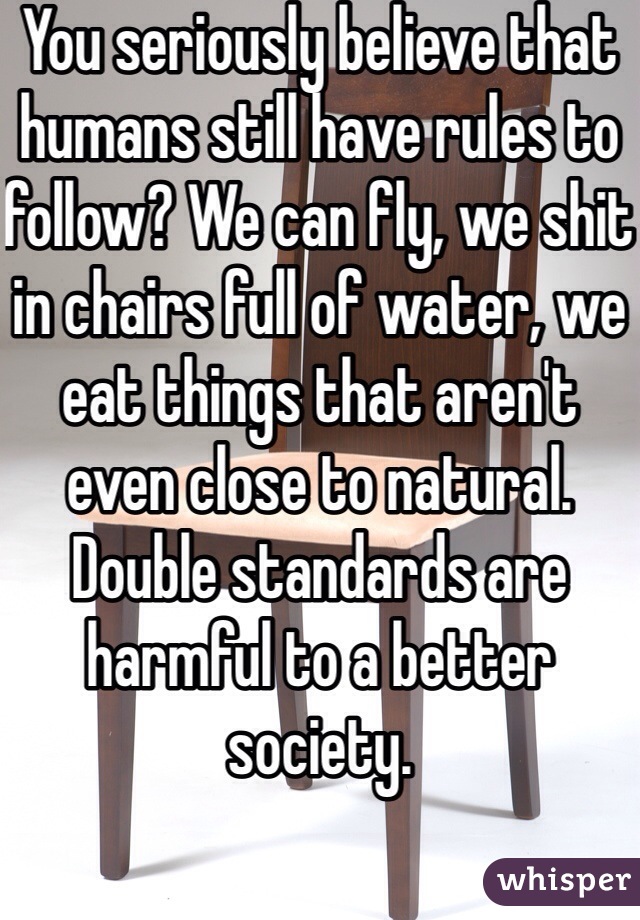 You seriously believe that humans still have rules to follow? We can fly, we shit in chairs full of water, we eat things that aren't even close to natural. Double standards are harmful to a better society. 