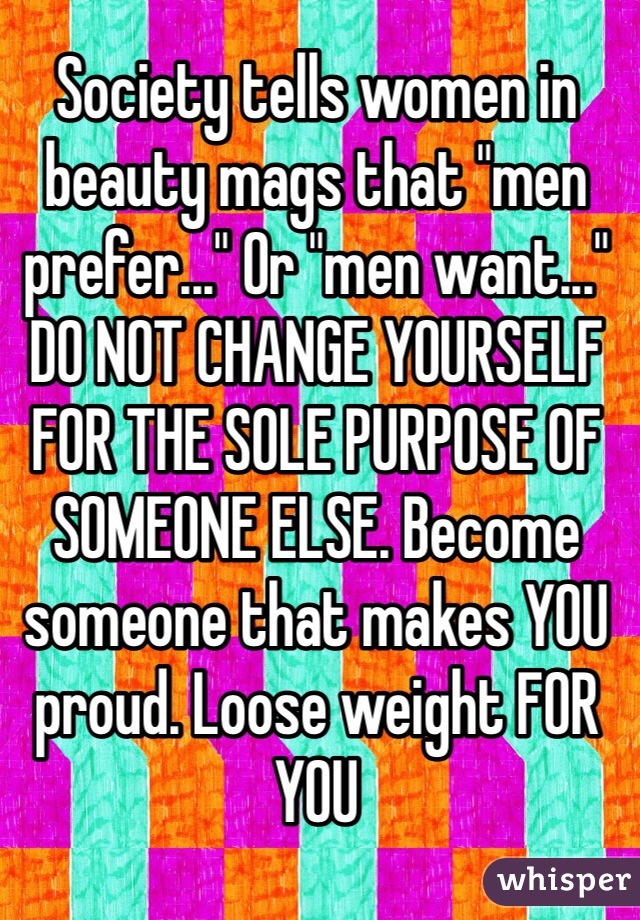 Society tells women in beauty mags that "men prefer..." Or "men want..." DO NOT CHANGE YOURSELF FOR THE SOLE PURPOSE OF SOMEONE ELSE. Become someone that makes YOU proud. Loose weight FOR YOU