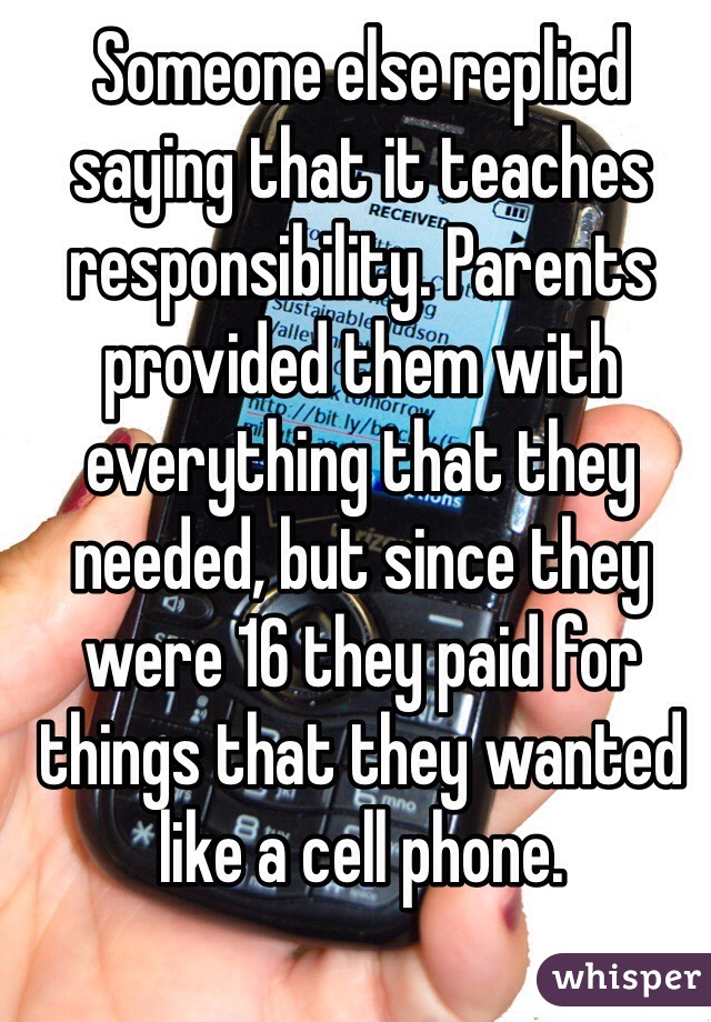 Someone else replied saying that it teaches responsibility. Parents provided them with everything that they needed, but since they were 16 they paid for things that they wanted like a cell phone. 