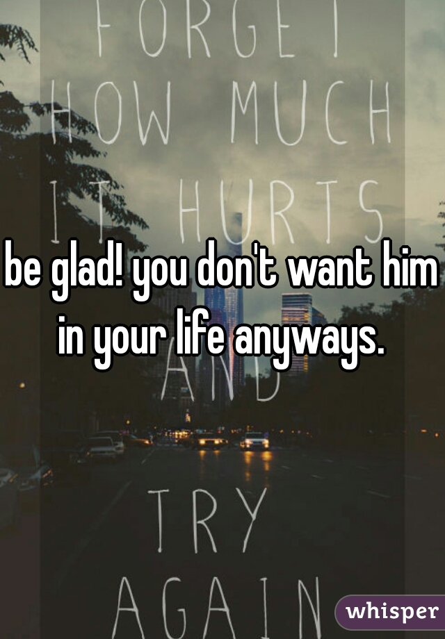 be glad! you don't want him in your life anyways. 