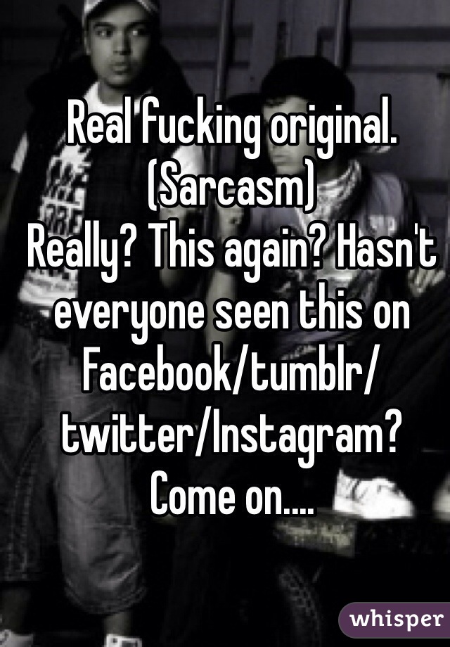 Real fucking original. 
(Sarcasm)
Really? This again? Hasn't everyone seen this on Facebook/tumblr/twitter/Instagram? 
Come on....