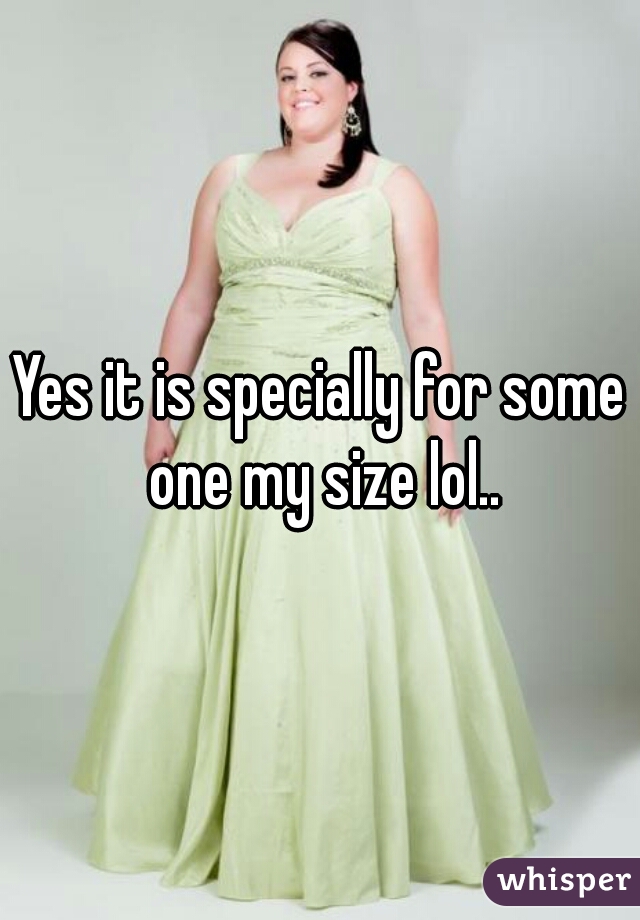 Yes it is specially for some one my size lol..