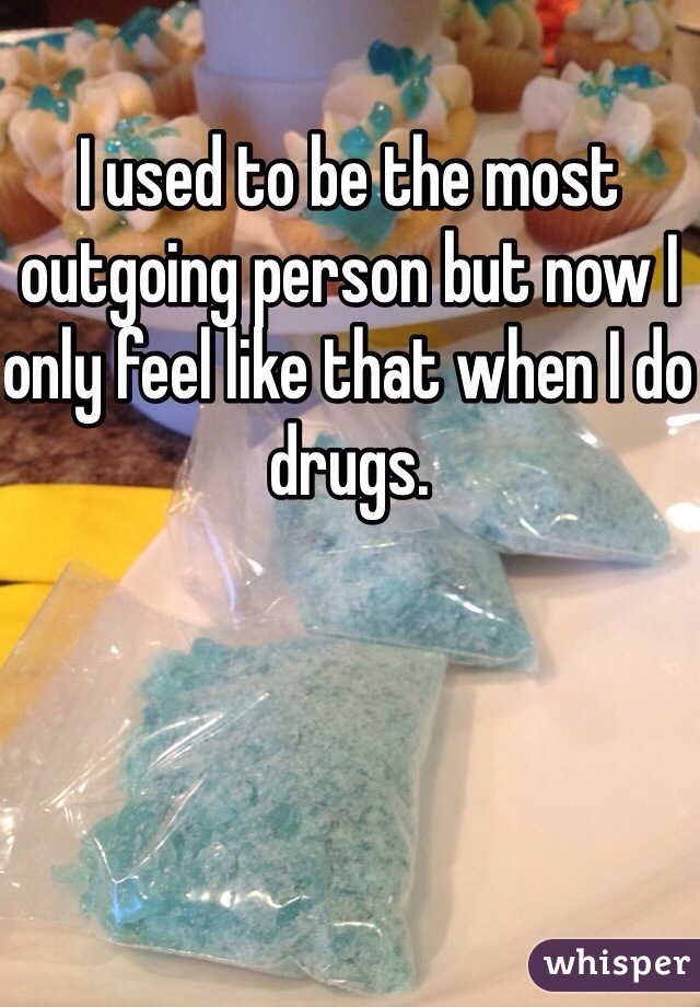 I used to be the most outgoing person but now I only feel like that when I do drugs.
