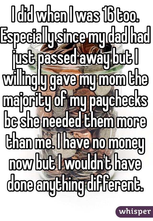 I did when I was 16 too. Especially since my dad had just passed away but I willingly gave my mom the majority of my paychecks bc she needed them more than me. I have no money now but I wouldn't have done anything different. 