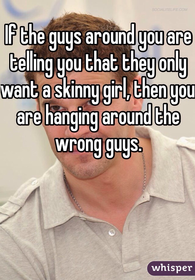 If the guys around you are telling you that they only want a skinny girl, then you are hanging around the wrong guys.