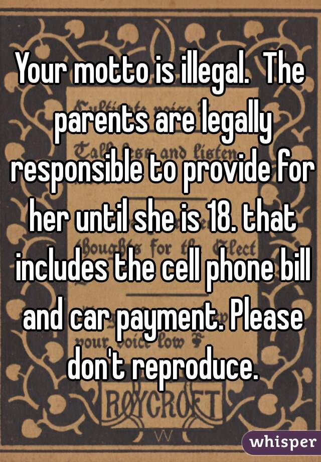 Your motto is illegal.  The parents are legally responsible to provide for her until she is 18. that includes the cell phone bill and car payment. Please don't reproduce.