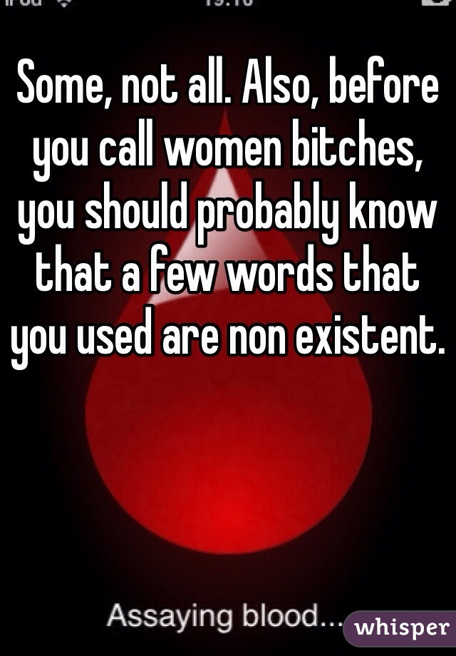 Some, not all. Also, before you call women bitches, you should probably know that a few words that you used are non existent.