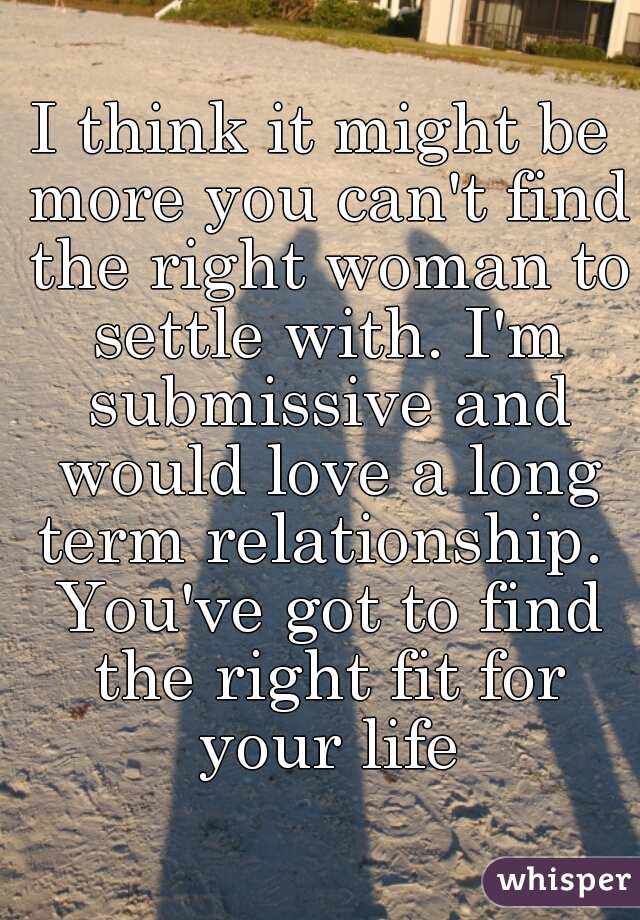I think it might be more you can't find the right woman to settle with. I'm submissive and would love a long term relationship.  You've got to find the right fit for your life