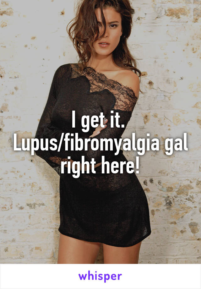 I get it.  Lupus/fibromyalgia gal right here!