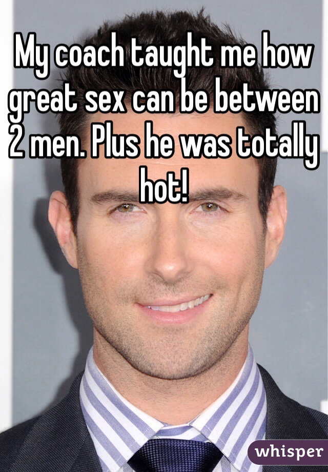 My coach taught me how great sex can be between 2 men. Plus he was totally hot! 