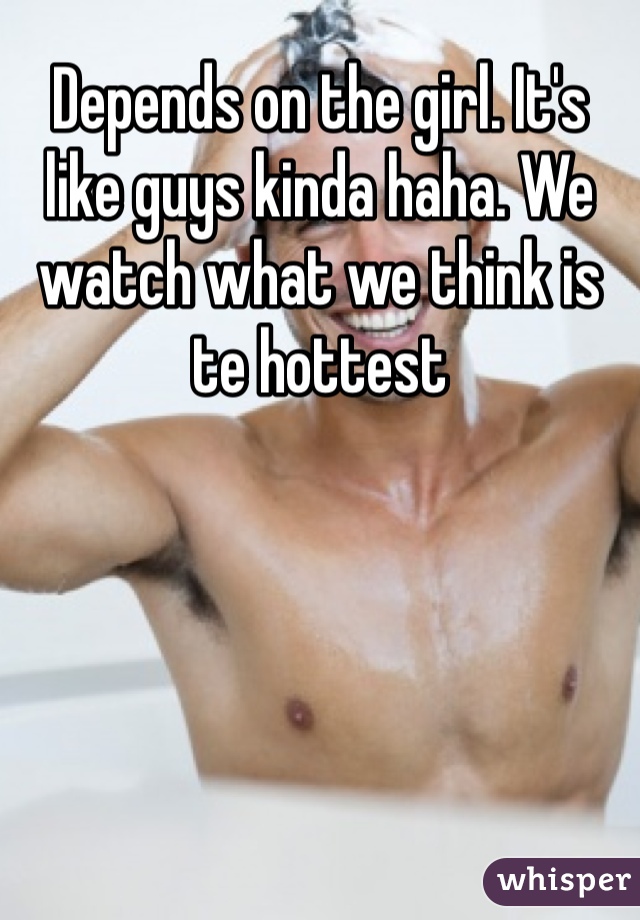 Depends on the girl. It's like guys kinda haha. We watch what we think is te hottest