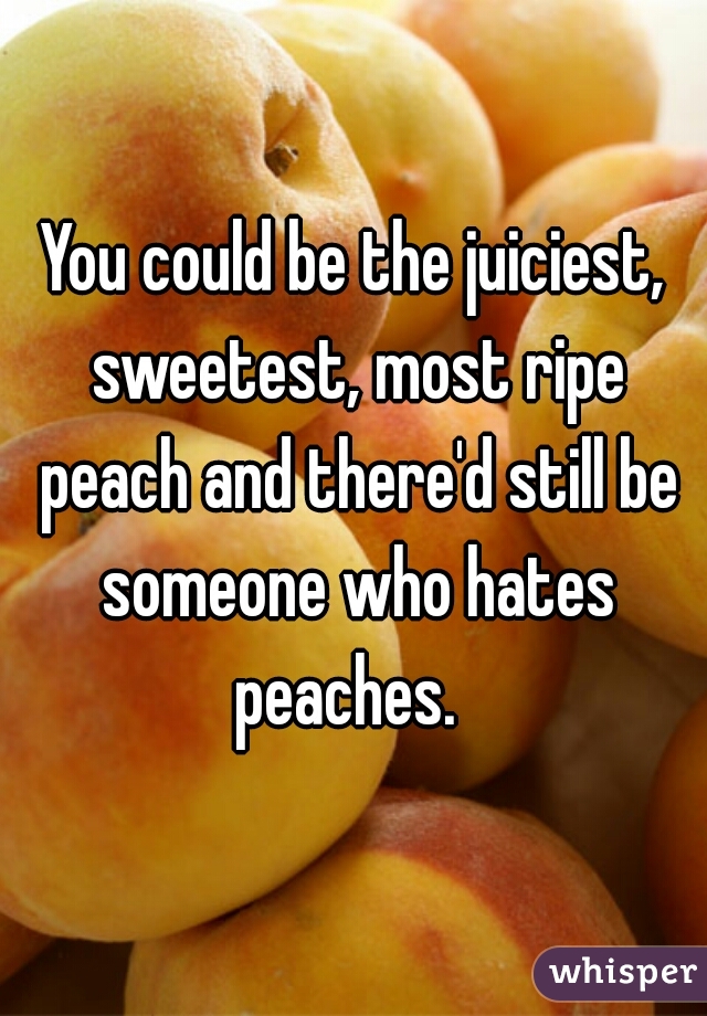 You could be the juiciest, sweetest, most ripe peach and there'd still be someone who hates peaches.  