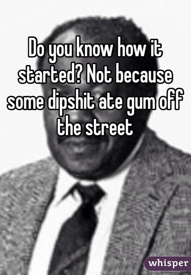 Do you know how it started? Not because some dipshit ate gum off the street