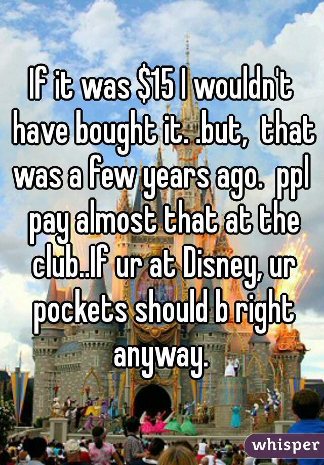 If it was $15 I wouldn't have bought it. .but,  that was a few years ago.  ppl  pay almost that at the club..If ur at Disney, ur pockets should b right anyway. 