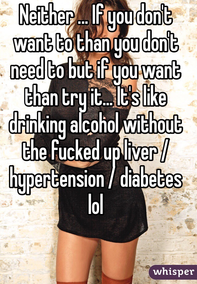 Neither ... If you don't want to than you don't need to but if you want than try it... It's like drinking alcohol without the fucked up liver /hypertension / diabetes lol 