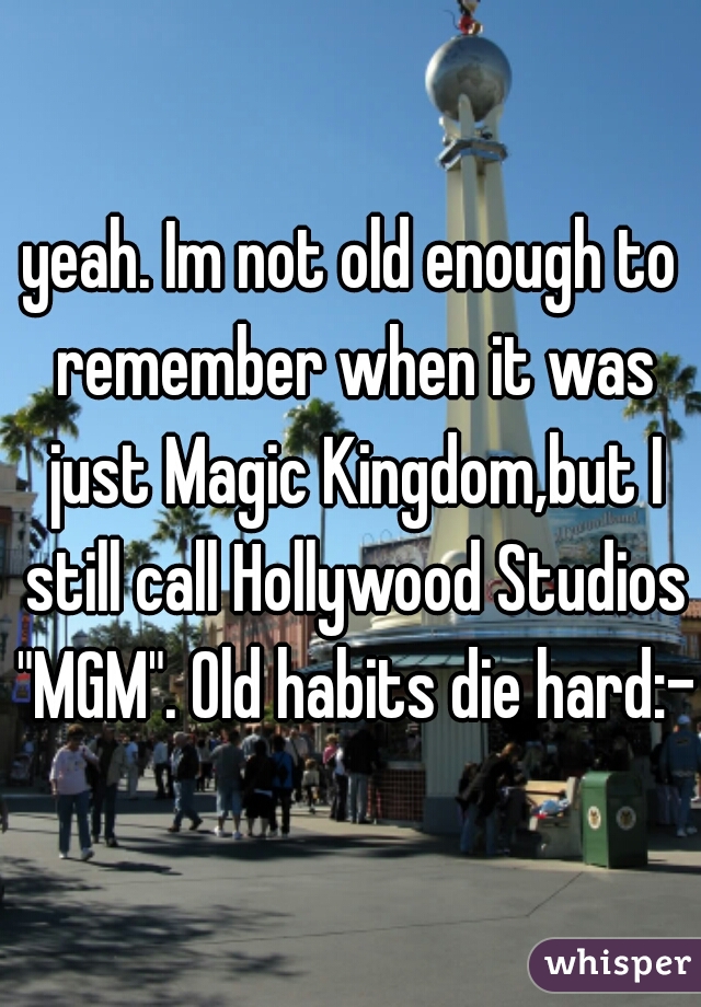 yeah. Im not old enough to remember when it was just Magic Kingdom,but I still call Hollywood Studios "MGM". Old habits die hard:-)