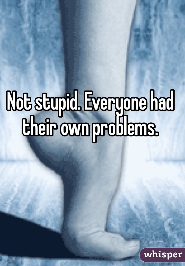Not stupid. Everyone had their own problems. 